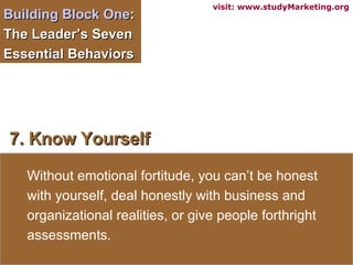 Building Block One :  The Leader’s Seven Essential Behaviors  7. Know Yourself Without emotional fortitude, you can’t be honest with yourself, deal honestly with business and organizational realities, or give people forthright assessments.  visit: www.studyMarketing.org 