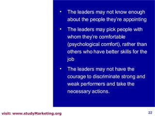 The leaders may not know enough about the people they’re appointing The leaders may pick people with whom they’re comfortable (psychological comfort), rather than others who have better skills for the job The leaders may not have the courage to discriminate strong and weak performers and take the necessary actions. 