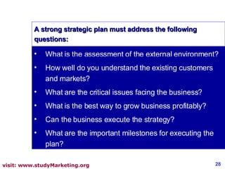 What is the assessment of the external environment? How well do you understand the existing customers and markets? What are the critical issues facing the business? What is the best way to grow business profitably? Can the business execute the strategy? What are the important milestones for executing the plan? A strong strategic plan must address the following questions: 