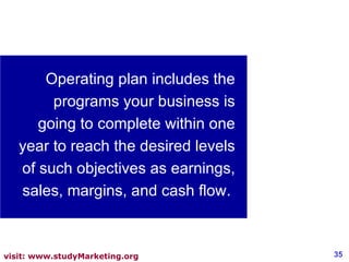 Operating plan includes the programs your business is going to complete within one year to reach the desired levels of such objectives as earnings, sales, margins, and cash flow.  