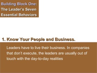 Building Block One :  The Leader’s Seven Essential Behaviors  1. Know Your People and Business.   Leaders have to live their business. In companies that   don’t execute, the leaders are usually out of touch with the day-to-day realities 