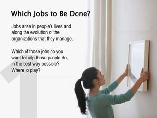 Which Jobs to Be Done?
Jobs arise in people’s lives and
along the evolution of the
organizations that they manage.
Which of those jobs do you
want to help those people do,
in the best way possible?
Where to play?
 