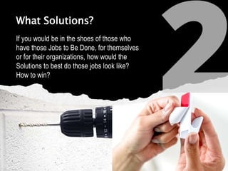 What Solutions?
If you would be in the shoes of those who
have those Jobs to Be Done, for themselves
or for their organizations, how would the
Solutions to best do those jobs look like?
How to win?
 