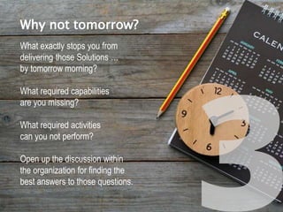 What exactly stops you from
delivering those Solutions …
by tomorrow morning?
What required capabilities
are you missing?
What required activities
can you not perform?
Open up the discussion within
the organization for finding the
best answers to those questions.
Why not tomorrow?
 