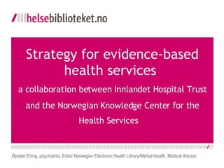   Strategy for evidence-based health services  a collaboration between Innlandet Hospital Trust and the Norwegian Knowledge Center for the Health Services    Øystein Eiring, psychiatrist, Editor Norwegian Electronic Health Library/Mental Health, Medical Advisor. 