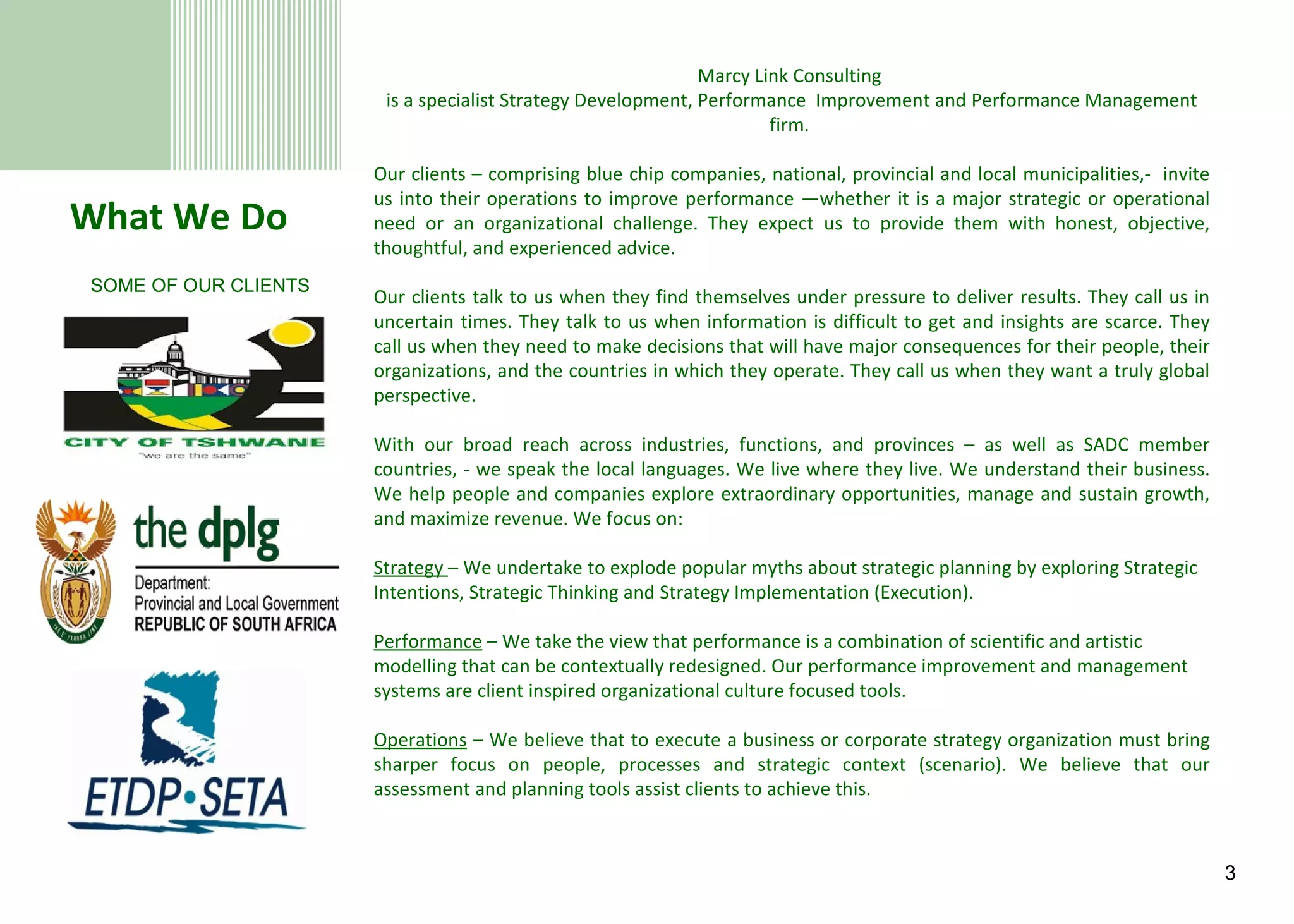 What We Do Marcy Link Consulting  is a specialist Strategy Development, Performance  Improvement and Performance Management firm.  Our clients – comprising blue chip companies, national, provincial and local municipalities,-  invite us into their operations to improve performance —whether it is a major strategic or operational need or an organizational challenge. They expect us to provide them with honest, objective, thoughtful, and experienced advice. Our clients talk to us when they find themselves under pressure to deliver results. They call us in uncertain times. They talk to us when information is difficult to get and insights are scarce. They call us when they need to make decisions that will have major consequences for their people, their organizations, and the countries in which they operate. They call us when they want a truly global perspective. With our broad reach across industries, functions, and provinces – as well as SADC member countries, - we speak the local languages. We live where they live. We understand their business. We help people and companies explore extraordinary opportunities, manage and sustain growth, and maximize revenue. We focus on:   Strategy  – We undertake to explode popular myths about strategic planning by exploring Strategic Intentions, Strategic Thinking and Strategy Implementation (Execution).   Performance  – We take the view that performance is a combination of scientific and artistic modelling that can be contextually redesigned. Our performance improvement and management systems are client inspired organizational culture focused tools.   Operations  – We believe that to execute a business or corporate strategy organization must bring sharper focus on people, processes and strategic context (scenario). We believe that our assessment and planning tools assist clients to achieve this. SOME OF OUR CLIENTS 