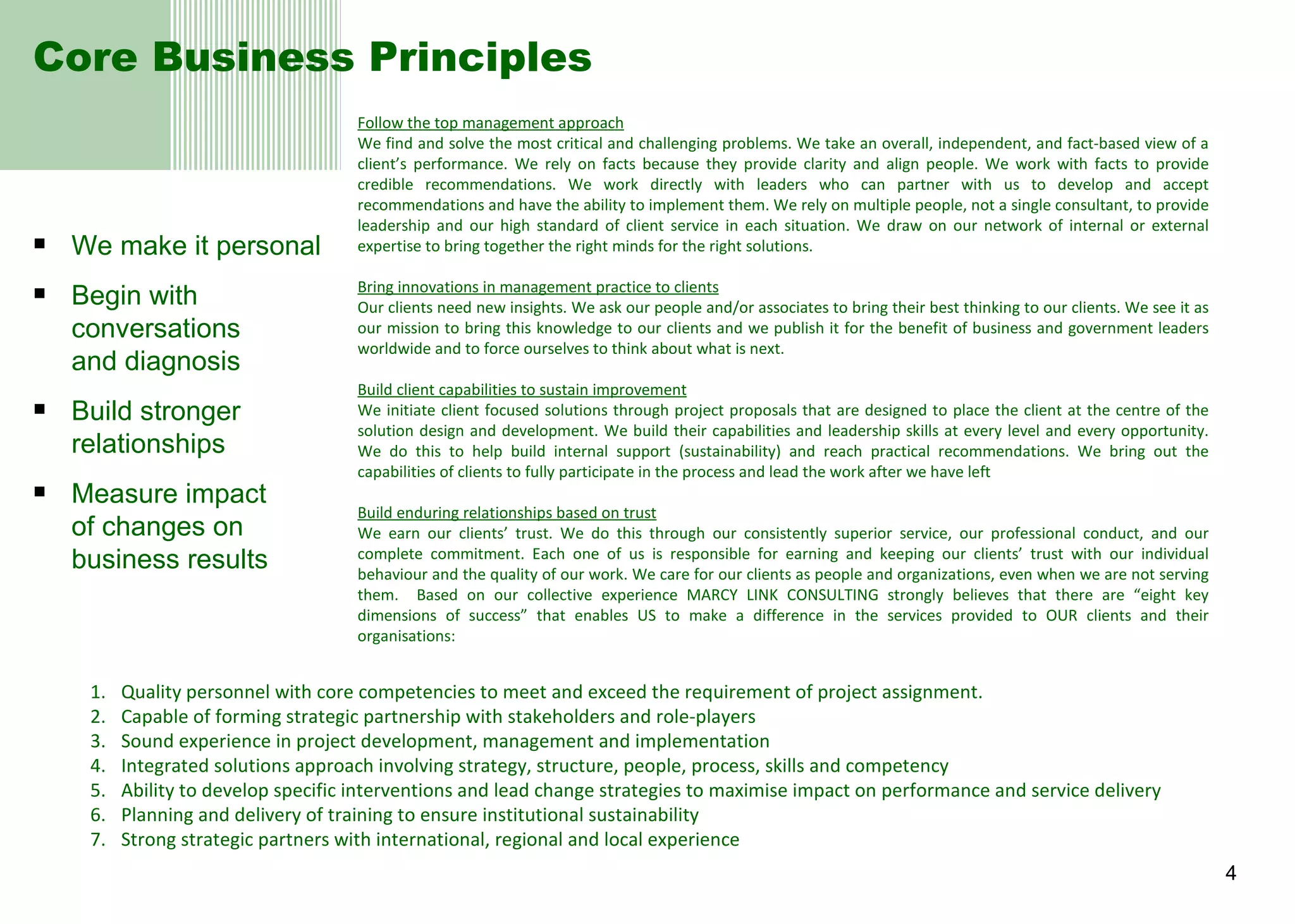 Core Business Principles We make it personal Begin with conversations  and diagnosis Build stronger relationships Measure impact  of changes on business results Follow the top management approach We find and solve the most critical and challenging problems. We take an overall, independent, and fact-based view of a client’s performance. We rely on facts because they provide clarity and align people. We work with facts to provide credible recommendations. We work directly with leaders who can partner with us to develop and accept recommendations and have the ability to implement them. We rely on multiple people, not a single consultant, to provide leadership and our high standard of client service in each situation. We draw on our network of internal or external expertise to bring together the right minds for the right solutions. Bring innovations in management practice to clients Our clients need new insights. We ask our people and/or associates to bring their best thinking to our clients. We see it as our mission to bring this knowledge to our clients and we publish it for the benefit of business and government leaders worldwide and to force ourselves to think about what is next. Build client capabilities to sustain improvement We initiate client focused solutions through project proposals that are designed to place the client at the centre of the solution design and development. We build their capabilities and leadership skills at every level and every opportunity. We do this to help build internal support (sustainability) and reach practical recommendations. We bring out the capabilities of clients to fully participate in the process and lead the work after we have left Build enduring relationships based on trust We earn our clients’ trust. We do this through our consistently superior service, our professional conduct, and our complete commitment. Each one of us is responsible for earning and keeping our clients’ trust with our individual behaviour and the quality of our work. We care for our clients as people and organizations, even when we are not serving them.  Based on our collective experience MARCY LINK CONSULTING strongly believes that there are “eight key dimensions of success” that enables US to make a difference in the services provided to OUR clients and their organisations:   Quality personnel with core competencies to meet and exceed the requirement of project assignment. Capable of forming strategic partnership with stakeholders and role-players Sound experience in project development, management and implementation Integrated solutions approach involving strategy, structure, people, process, skills and competency Ability to develop specific interventions and lead change strategies to maximise impact on performance and service delivery Planning and delivery of training to ensure institutional sustainability Strong strategic partners with international, regional and local experience 