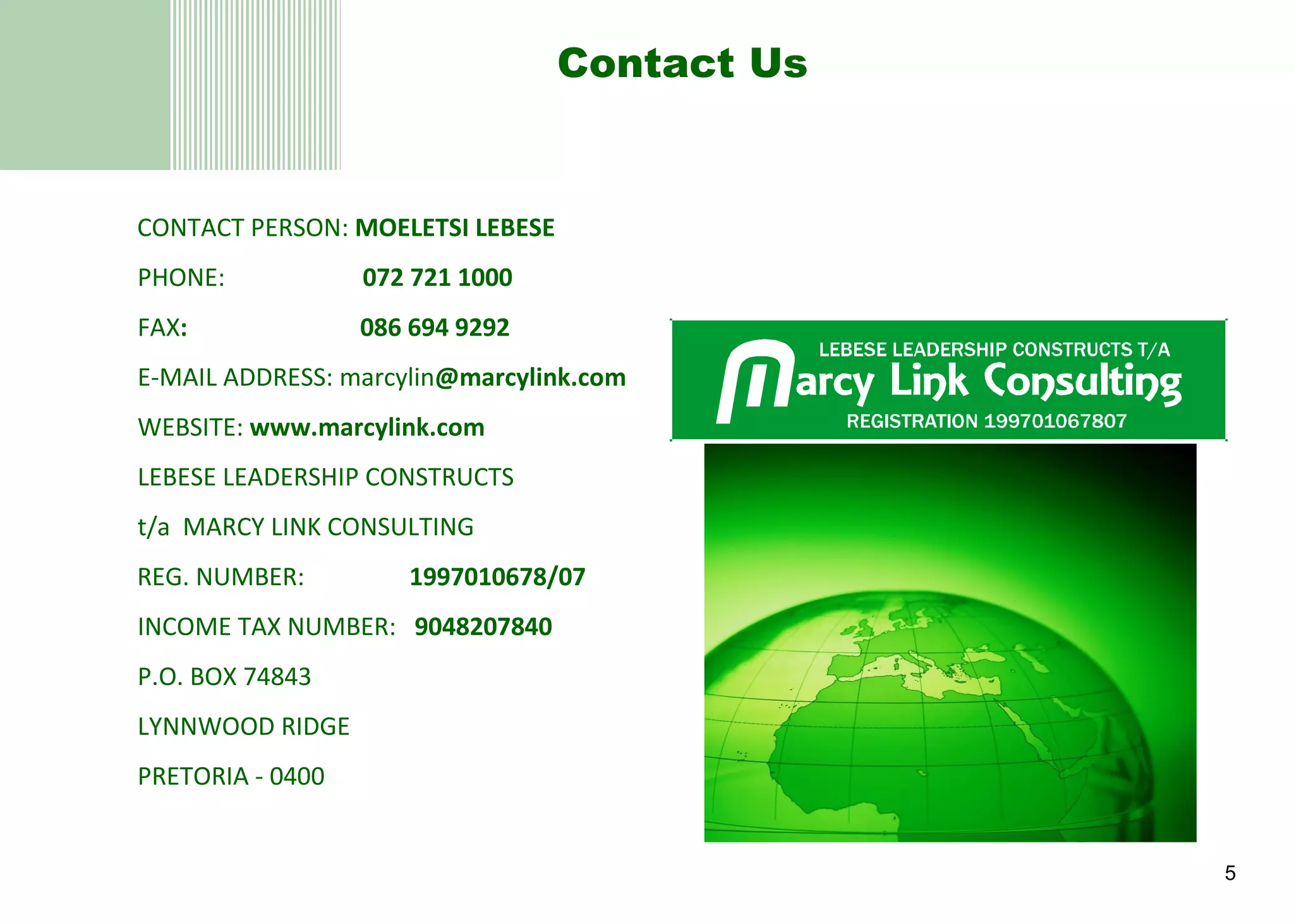 Contact Us CONTACT PERSON:  MOELETSI LEBESE PHONE:    072 721 1000 FAX :  086 694 9292 E-MAIL ADDRESS: marcylin @marcylink.com   WEBSITE:  www.marcylink.com   LEBESE LEADERSHIP CONSTRUCTS t/a  MARCY LINK CONSULTING  REG. NUMBER:  1997010678/07 INCOME TAX NUMBER:  9048207840 P.O. BOX 74843 LYNNWOOD RIDGE PRETORIA - 0400 