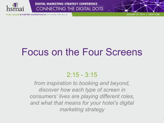Focus on the Four Screens

                2:15 - 3:15
   from inspiration to booking and beyond,
     discover how each type of screen in
 consumers’ lives are playing different roles,
 and what that means for your hotel’s digital
              marketing strategy
                                                 1
 