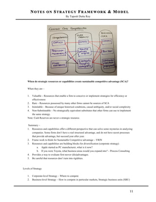 NOTES ON STRATEGY FRAMEWORK & MODEL
By Taposh Dutta Roy

	
  

When do strategic resources or capabilities create sustainable competitive advantage (SCA)?
When they are –
1.

Valuable – Resources that enable a firm to conceive or implement strategies for efficiency or
effectiveness
2. Rare – Resources possessed by many other firms cannot be sources of SCA
3. Inimitable – Because of unique historical conditions, causal ambiguity, and/or social complexity
4. Non-Substitutable – No strategically equivalent substitutes that other firms can use to implement
the same strategy.
Note: Cash Reserves are never a strategic resource.
Summary –
1. Resources and capabilities offer a different perspective that can solve some mysteries in analyzing
companies. Some firms don’t have a real structural advantage, and do not have secret processes
that provide advantage, but succeed year after year.
2. Frame work to think for Sustainable Competitive advantage – VRIN
3. Resources and capabilities are building blocks for diversification (corporate strategy)
a. Apple started as PC manufacturer, what is it now?
b. If you were Toyota, what business areas would you expand into? – Process Consulting
4. Provides a way to evaluate first mover (dis)advantages.
5. Be careful that resources don’t turn into rigidities.

Levels of Strategy
1.
2.

	
  

Corporate-level Strategy – Where to compete
Business-level Strategy – How to compete in particular markets, Strategic business units (SBU)

11	
  

 