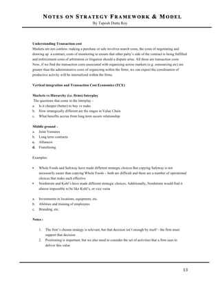 NOTES ON STRATEGY FRAMEWORK & MODEL
By Taposh Dutta Roy

	
  
Understanding Transaction cost
Markets are not costless: making a purchase or sale involves search costs, the costs of negotiating and
drawing up a contract, costs of monitoring to ensure that other party’s side of the contract is being fulfilled
and enforcement costs of arbitration or litigation should a dispute arise. All these are transaction costs
Now, if we find the transaction costs associated with organizing across markets (e.g. outsourcing etc) are
greater than the administrative costs of organizing within the firms, we can expect the coordination of
productive activity will be internalized within the firms.
Vertical integration and Transaction Cost Economics (TCE)
Markets vs Hierarchy (i.e. firms) Interplay
The questions that come in the interplay –
a. Is it cheaper (better) to buy vs make.
b. How strategically different are the stages in Value Chain
c. What benefits accrue from long term secure relationship
Middle ground –
a. Joint Ventures
b. Long term contracts
c. Alliances
d. Franchising
Examples:
•

•

a.
b.
c.

Whole Foods and Safeway have made different strategic choices But copying Safeway is not
necessarily easier than copying Whole Foods – both are difficult and there are a number of operational
choices that make each effective
Nordstrom and Kohl’s have made different strategic choices. Additionally, Nordstrom would find it
almost impossible to be like Kohl’s, or vice versa
Investments in locations, equipment, etc.
Abilities and training of employees
Branding, etc.

Notes :
1.
2.

	
  

The firm’s chosen strategy is relevant, but that decision isn’t enough by itself – the firm must
support that decision
Positioning is important, but we also need to consider the set of activities that a firm uses to
deliver this value

13	
  

 