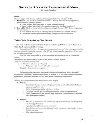 NOTES ON STRATEGY FRAMEWORK & MODEL
By Taposh Dutta Roy

	
  
FitnessThere are 2 types of fit – Internal and External. Strategy about achieving both types of “fit” –
1. External Fit - The fit with the external environment i.e. Industry forces and positioning (5-forces,
generic strategies & strategic groups)
a. Do our products and services allow us to meet consumers’ desires?
b. Do our products and services offer value that is superior to that of our competitors?
2. Internal fit – The fit of internal activities with chosen strategy, Resources (RBV & core competence)
and Value chain
a. View products and services as consisting of a chain of distinct and separable activities
b. Consider the consistency and interrelationship among these choices of activities

Value Chain Analysis ( by Gina Dokko)
A value chain analysis is used to analyze the choices and activities of the firm, and assess the extent to
which they fit together and with the strategy.
Value chain analysis views the organization as a sequential process of value-creating activities that
transform inputs into outputs that customers value. ( Where is value created in organization?. Where costs
are incurred in organization?)
Goal is to break down product or service into multiple activities that go into its creation and
delivery.
-­‐ A framework of systematic analysis of choices that support a strategic position.
-­‐ Helps you understand drivers of both
a. Cost (relative emphasis in spending) and
b. Willingness to pay (sources of benefits to customer)
-­‐ Identify key distinctions from competitors
By focusing on the strategically important activities that a firm performs, drivers of cost and
differentiation can be clearly identified and evaluated for strategic fit. A firm gains competitive advantage
by performing strategically important activities better or more cheaply than competitors do.
There are two types of activities considered in a value chain analysis:
• Primary:
–
Contribute to physical creation of the product/service, its sale and transfer to the buyer,
and its service after the sale.
– Outline the direct value adding activities of the firm.
– Traces flow of goods, services and customer/supplier contact through the process
– (Note) : Think creatively and generally about the process – inbound logistics can include
R&D (for a pharma company)
•

	
  

Support:
– Add value by themselves or add value through important relationships with both primary
and other support activities.
– Support activities address corporate investments
– Generally represent investments that support one or more primary activities and increases
ability to add value.
– Often indirect investments.

14	
  

 