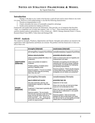 NOTES ON STRATEGY FRAMEWORK & MODEL
By Taposh Dutta Roy

	
  

Introduction
Strategy is the plan to win. Lately it has become a catch all term used to mean whatever one wants
it to mean. However a well crafted strategy is one that the following characteristics
1. Presents an integrated plan to win
2. Clearly articulates the source of sustainable competitive advantage.
3. Guides action and decision making at all levels
Frameworks and models help structure the information. They provide a set of categories that describes
“what”, or a simplified view of realty that explains “why” or “how”. These frameworks and models are
used for situation analysis and prediction. A few of these are – SWOT, Strategy diamond, Porter’s 5 forces,
Research Based Value (RBV), Value chain and Strategy/CSR.

SWOT Analysis
This stands for Strengths, Weakness, Opportunities and Threats. Strengths and weakness are internal to the
organization while opportunities and threats are external. The problem with this framework is it does not
tell us what to do.

	
  

2	
  

 