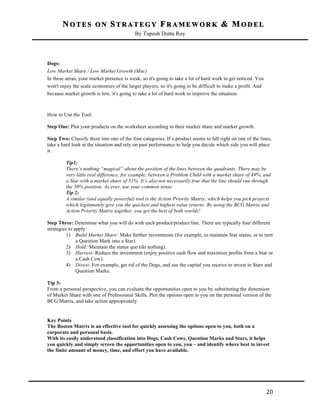 NOTES ON STRATEGY FRAMEWORK & MODEL
By Taposh Dutta Roy

	
  
Dogs:
Low Market Share / Low Market Growth (Mac)
In these areas, your market presence is weak, so it's going to take a lot of hard work to get noticed. You
won't enjoy the scale economies of the larger players, so it's going to be difficult to make a profit. And
because market growth is low, it's going to take a lot of hard work to improve the situation.

How to Use the Tool:
Step One: Plot your products on the worksheet according to their market share and market growth.
Step Two: Classify them into one of the four categories. If a product seems to fall right on one of the lines,
take a hard look at the situation and rely on past performance to help you decide which side you will place
it.
Tip1:
There’s nothing “magical” about the position of the lines between the quadrants. There may be
very little real difference, for example, between a Problem Child with a market share of 49%, and
a Star with a market share of 51%. It’s also not necessarily true that the line should run through
the 50% position. As ever, use your common sense.
Tip 2:
A similar (and equally powerful) tool is the Action Priority Matrix, which helps you pick projects
which legitimately give you the quickest and highest value returns. By using the BCG Matrix and
Action Priority Matrix together, you get the best of both worlds!
Step Three: Determine what you will do with each product/product line. There are typically four different
strategies to apply:
1) Build Market Share: Make further investments (for example, to maintain Star status, or to turn
a Question Mark into a Star).
2) Hold: Maintain the status quo (do nothing).
3) Harvest: Reduce the investment (enjoy positive cash flow and maximize profits from a Star or
a Cash Cow).
4) Divest: For example, get rid of the Dogs, and use the capital you receive to invest in Stars and
Question Marks.
Tip 3:
From a personal perspective, you can evaluate the opportunities open to you by substituting the dimension
of Market Share with one of Professional Skills. Plot the options open to you on the personal version of the
BCG Matrix, and take action appropriately.

Key Points
The Boston Matrix is an effective tool for quickly assessing the options open to you, both on a
corporate and personal basis.
With its easily understood classification into Dogs, Cash Cows, Question Marks and Stars, it helps
you quickly and simply screen the opportunities open to you, you – and identify where best to invest
the finite amount of money, time, and effort you have available.

	
  

20	
  

 