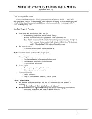 NOTES ON STRATEGY FRAMEWORK & MODEL
By Taposh Dutta Roy

	
  
Value of Corporate Parenting
“…we embarked on a field research project to assess the state of corporate strategy…A harsh truth
emerged from this research: In more than half of the companies we studied, corporate management could
not effectively articulate how their firms added value to the businesses in their corporate portfolio.” Collis and Montgomery, 1997
Benefits of Corporate Parenting
•

•

Intra-, inter-, and extra-industry power from size
– Reduce rivalry/competition, increase barriers to entry
– Political and social control over government, labor, communities, etc.
– Ease of entry into more attractive/profitable industries given resources and other power
• Move resources from an unattractive to attractive industry (e.g., Westinghouse
to CBS; GE under Jack Welch; Microsoft into Xbox, etc.)
The dream of synergy
– At least one business should have increased SCA

Mechanisms for managing positive spillovers/synergies
•

•

•

Financial capital
– Specifying allocation of funds among business units
– Specifying and monitoring expenditures made
– Acquisitions and divestitures
Human capital
– Rotating managers through business units
– Creating broad internal labor markets
Organizational design
– Matrix structures
– Steering committees and cross-SBU working groups

Lessons: Diversification
• The key issue in corporate strategy is how does the corporation add value to each of its
businesses?
– It always adds cost – how, specifically, does it add value?
• Resource allocation and organizational design are key tools for managing diversified firms
– Identifying, encouraging, and managing positive spillovers

	
  

21	
  

 