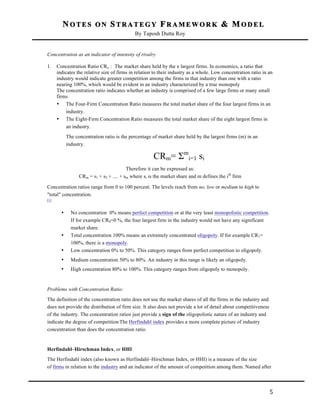 NOTES ON STRATEGY FRAMEWORK & MODEL
By Taposh Dutta Roy

	
  
Concentration as an indicator of intensity of rivalry
1.

Concentration Ratio CRx : The market share held by the x largest firms. In economics, a ratio that
indicates the relative size of firms in relation to their industry as a whole. Low concentration ratio in an
industry would indicate greater competition among the firms in that industry than one with a ratio
nearing 100%, which would be evident in an industry characterized by a true monopoly
The concentration ratio indicates whether an industry is comprised of a few large firms or many small
firms
• The Four-Firm Concentration Ratio measures the total market share of the four largest firms in an
industry.
• The Eight-Firm Concentration Ratio measures the total market share of the eight largest firms in
an industry.
The concentration ratio is the percentage of market share held by the largest firms (m) in an
industry.

CRm= Σmi=1 si
Therefore it can be expressed as:
CRm = s1 + s2 + .... + sm where si is the market share and m defines the ith firm
Concentration ratios range from 0 to 100 percent. The levels reach from no, low or medium to high to
"total" concentration.
[1]

•

No concentration 0% means perfect competition or at the very least monopolistic competition.
If for example CR4=0 %, the four largest firm in the industry would not have any significant
market share.
Total concentration 100% means an extremely concentrated oligopoly. If for example CR1=
100%, there is a monopoly.
Low concentration 0% to 50%. This category ranges from perfect competition to oligopoly.

•

Medium concentration 50% to 80%. An industry in this range is likely an oligopoly.

•

High concentration 80% to 100%. This category ranges from oligopoly to monopoly.

•

•

Problems with Concentration Ratio:
The definition of the concentration ratio does not use the market shares of all the firms in the industry and
does not provide the distribution of firm size. It also does not provide a lot of detail about competitiveness
of the industry. The concentration ratios just provide a sign of the oligopolistic nature of an industry and
indicate the degree of competition The Herfindahl index provides a more complete picture of industry
concentration than does the concentration ratio.

Herfindahl–Hirschman Index, or HHI
The Herfindahl index (also known as Herfindahl–Hirschman Index, or HHI) is a measure of the size
of firms in relation to the industry and an indicator of the amount of competition among them. Named after

	
  

5	
  

 