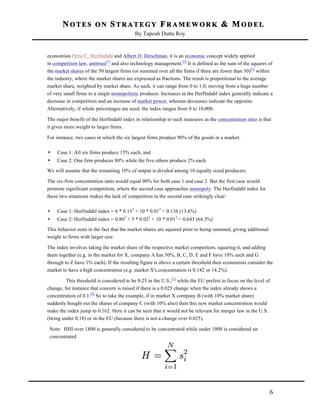 NOTES ON STRATEGY FRAMEWORK & MODEL
By Taposh Dutta Roy

	
  
economists Orris C. Herfindahl and Albert O. Hirschman, it is an economic concept widely applied
in competition law, antitrust[1] and also technology management.[2] It is defined as the sum of the squares of
the market shares of the 50 largest firms (or summed over all the firms if there are fewer than 50)[3] within
the industry, where the market shares are expressed as fractions. The result is proportional to the average
market share, weighted by market share. As such, it can range from 0 to 1.0, moving from a huge number
of very small firms to a single monopolistic producer. Increases in the Herfindahl index generally indicate a
decrease in competition and an increase of market power, whereas decreases indicate the opposite.
Alternatively, if whole percentages are used, the index ranges from 0 to 10,000.
The major benefit of the Herfindahl index in relationship to such measures as the concentration ratio is that
it gives more weight to larger firms.
For instance, two cases in which the six largest firms produce 90% of the goods in a market:
•

Case 1: All six firms produce 15% each, and

•

Case 2: One firm produces 80% while the five others produce 2% each.

We will assume that the remaining 10% of output is divided among 10 equally sized producers.
The six-firm concentration ratio would equal 90% for both case 1 and case 2. But the first case would
promote significant competition, where the second case approaches monopoly. The Herfindahl index for
these two situations makes the lack of competition in the second case strikingly clear:
•

Case 1: Herfindahl index = 6 * 0.152 + 10 * 0.012 = 0.136 (13.6%)

•

Case 2: Herfindahl index = 0.802 + 5 * 0.022 + 10 * 0.012 = 0.643 (64.3%)

This behavior rests in the fact that the market shares are squared prior to being summed, giving additional
weight to firms with larger size.
The index involves taking the market share of the respective market competitors, squaring it, and adding
them together (e.g. in the market for X, company A has 30%, B, C, D, E and F have 10% each and G
through to Z have 1% each). If the resulting figure is above a certain threshold then economists consider the
market to have a high concentration (e.g. market X's concentration is 0.142 or 14.2%).
This threshold is considered to be 0.25 in the U.S.,[1] while the EU prefers to focus on the level of
change, for instance that concern is raised if there is a 0.025 change when the index already shows a
concentration of 0.1.[4] So to take the example, if in market X company B (with 10% market share)
suddenly bought out the shares of company C (with 10% also) then this new market concentration would
make the index jump to 0.162. Here it can be seen that it would not be relevant for merger law in the U.S.
(being under 0.18) or in the EU (because there is not a change over 0.025).
Note: HHI over 1800 is generally considered to be concentrated while under 1000 is considered un
concentrated

	
  

6	
  

 