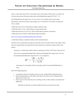 NOTES ON STRATEGY FRAMEWORK & MODEL
By Taposh Dutta Roy

	
  
where si is the market share of firm i in the market, and N is the number of firms. Thus, in a market with
two firms that each have 50 percent market share, the Herfindahl index equals 0.502+0.502 = 1/2.
The Herfindahl Index (H) ranges from 1/N to one, where N is the number of firms in the market.
Equivalently, if percents are used as whole numbers, as in 75 instead of 0.75, the index can range up to
1002, or 10,000.
A HHI index below 0.01 (or 100) indicates a highly competitive index.
A HHI index below 0.15 (or 1,500) indicates an unconcentrated index.
A HHI index between 0.15 to 0.25 (or 1,500 to 2,500) indicates moderate concentration.
A HHI index above 0.25 (above 2,500) indicates high concentration
http://www.justice.gov/atr/public/guidelines/hmg-2010.html
A small index indicates a competitive industry with no dominant players.
If all firms have an equal share the reciprocal of the index shows the number of firms in the industry. When
firms have unequal shares, the reciprocal of the index indicates the "equivalent" number of firms in the
industry.
Using case 2, we find that the market structure is equivalent to having 1.55521 firms of the same size.
There is also a normalised Herfindahl index. Whereas the Herfindahl index ranges from 1/N to one,
the normalized Herfindahl index ranges from 0 to 1. It is computed as:

where again, N is the number of firms in the market, and H is the usual Herfindahl Index, as
above.
RELATIVE Bargaining power
•
•
•

A competitive analysis of an industry focuses on a key variable: Relative Bargaining Power
Relative bargaining power is the ability to get others to do what you want, to bargain hard for
higher prices or lower costs
Power accrues to firms when they have something of value to others and they can maintain their
added value
Substitutes are about the size of the pie Other four forces are about division of pie

	
  

7	
  

 
