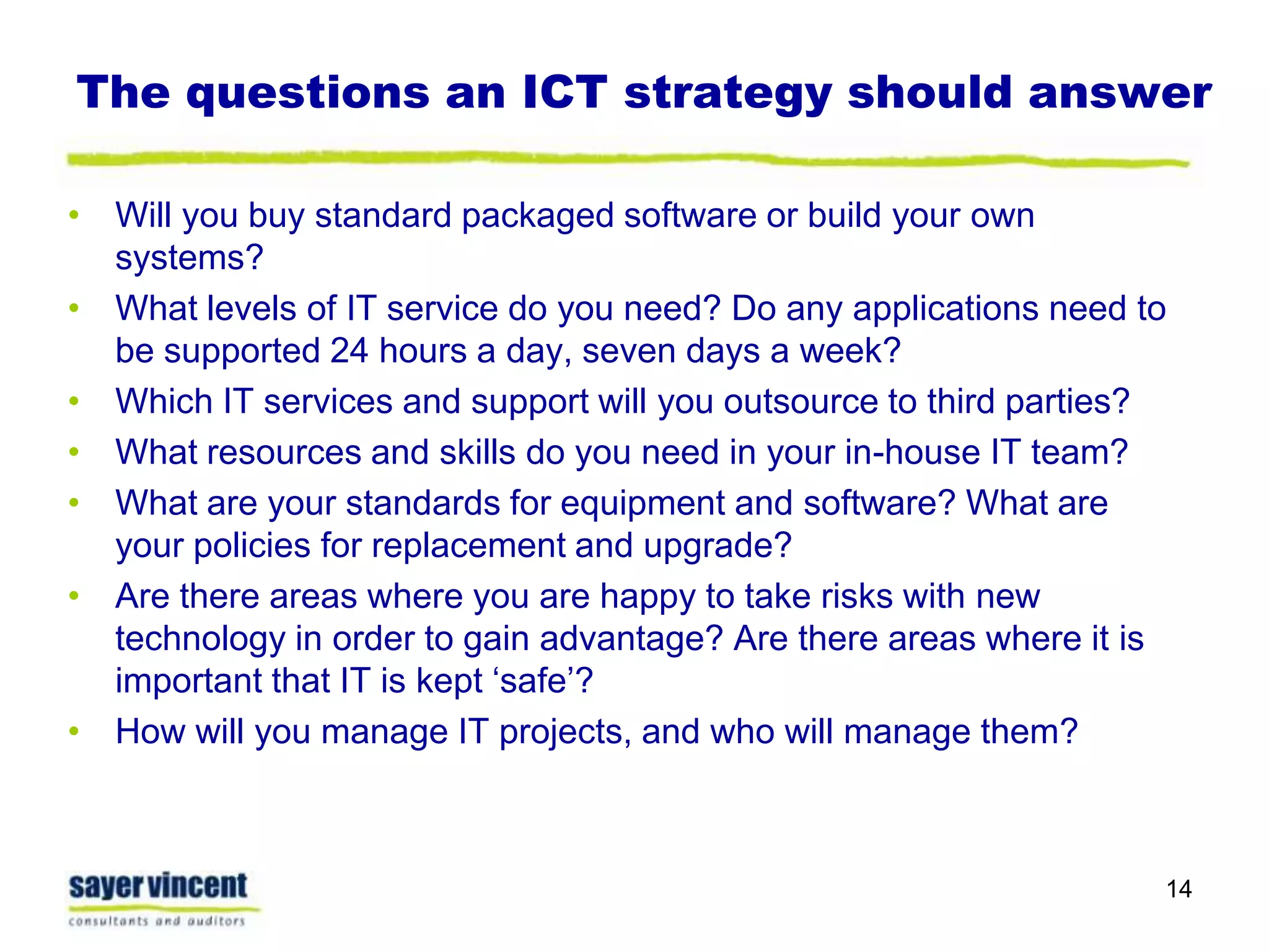 The questions an ICT strategy should answerWill you buy standard packaged software or build your own systems?What levels of IT service do you need? Do any applications need to be supported 24 hours a day, seven days a week?Which IT services and support will you outsource to third parties?What resources and skills do you need in your in-house IT team?What are your standards for equipment and software? What are your policies for replacement and upgrade?Are there areas where you are happy to take risks with new technology in order to gain advantage? Are there areas where it is important that IT is kept ‘safe’?How will you manage IT projects, and who will manage them?14