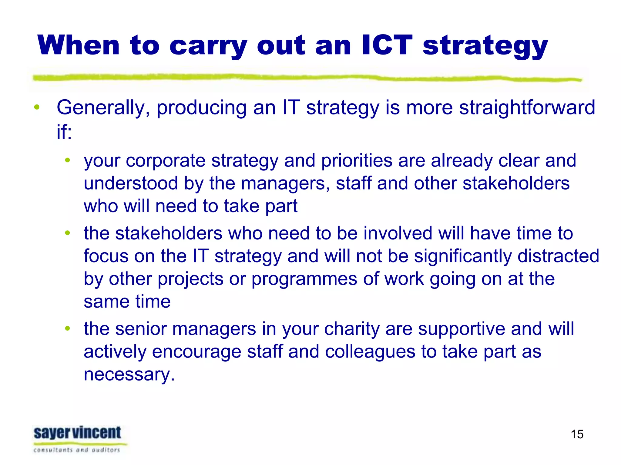 When to carry out an ICT strategy Generally, producing an IT strategy is more straightforward if:your corporate strategy and priorities are already clear and understood by the managers, staff and other stakeholders who will need to take partthe stakeholders who need to be involved will have time to focus on the IT strategy and will not be significantly distracted by other projects or programmes of work going on at the same timethe senior managers in your charity are supportive and will actively encourage staff and colleagues to take part as necessary.15