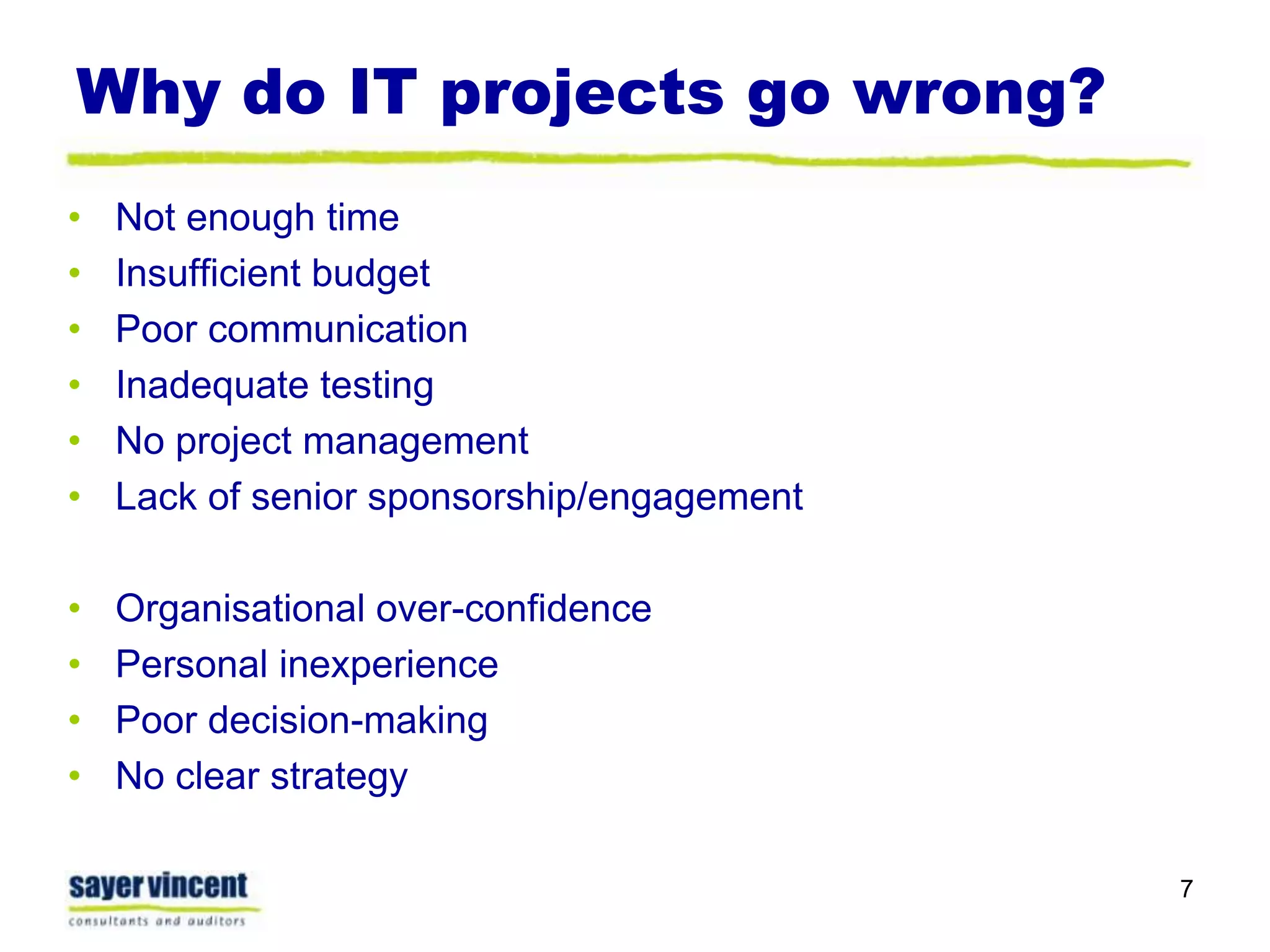 Why do IT projects go wrong?Not enough timeInsufficient budgetPoor communicationInadequate testingNo project managementLack of senior sponsorship/engagementOrganisational over-confidencePersonal inexperiencePoor decision-makingNo clear strategy7