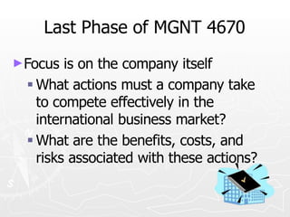 Last Phase of MGNT 4670
►Focus is on the company itself
 What actions must a company take
to compete effectively in the
international business market?
 What are the benefits, costs, and
risks associated with these actions?
 