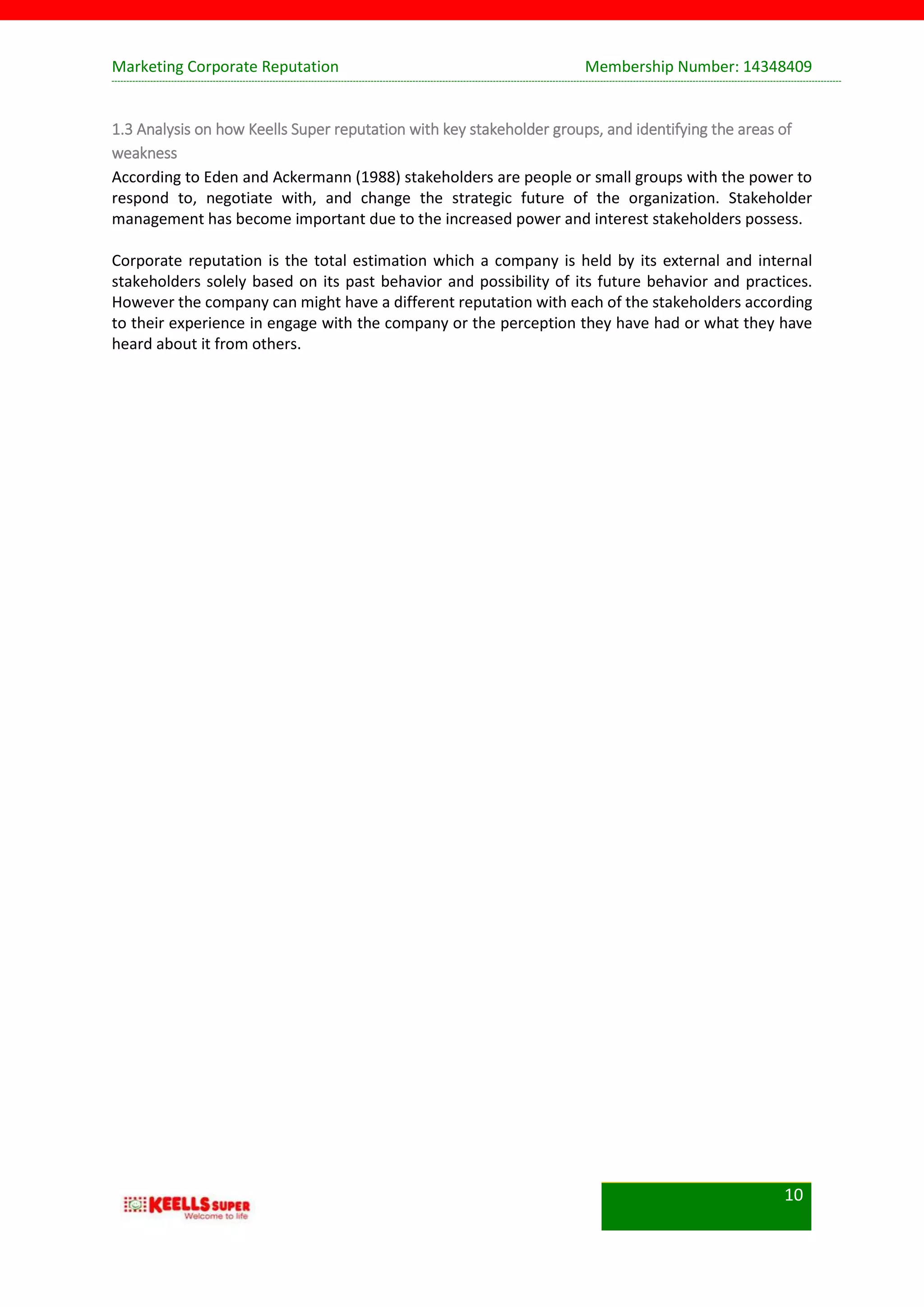 Marketing Corporate Reputation Membership Number: 14348409
10
1.3 Analysis on how Keells Super reputation with key stakeholder groups, and identifying the areas of
weakness
According to Eden and Ackermann (1988) stakeholders are people or small groups with the power to
respond to, negotiate with, and change the strategic future of the organization. Stakeholder
management has become important due to the increased power and interest stakeholders possess.
Corporate reputation is the total estimation which a company is held by its external and internal
stakeholders solely based on its past behavior and possibility of its future behavior and practices.
However the company can might have a different reputation with each of the stakeholders according
to their experience in engage with the company or the perception they have had or what they have
heard about it from others.
 
