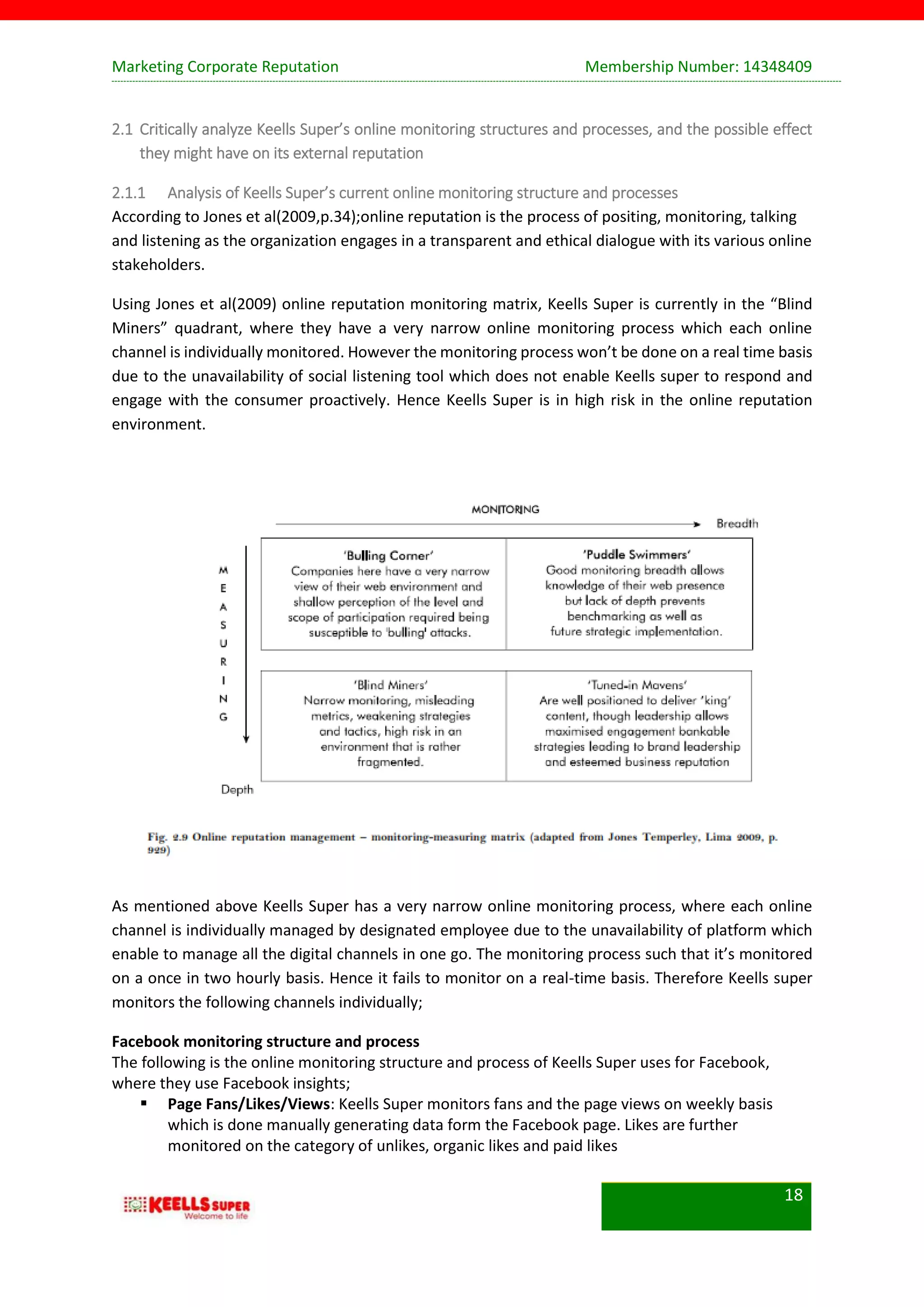Marketing Corporate Reputation Membership Number: 14348409
18
2.1 Critically analyze Keells Super’s online monitoring structures and processes, and the possible effect
they might have on its external reputation
2.1.1 Analysis of Keells Super’s current online monitoring structure and processes
According to Jones et al(2009,p.34);online reputation is the process of positing, monitoring, talking
and listening as the organization engages in a transparent and ethical dialogue with its various online
stakeholders.
Using Jones et al(2009) online reputation monitoring matrix, Keells Super is currently in the “Blind
Miners” quadrant, where they have a very narrow online monitoring process which each online
channel is individually monitored. However the monitoring process won’t be done on a real time basis
due to the unavailability of social listening tool which does not enable Keells super to respond and
engage with the consumer proactively. Hence Keells Super is in high risk in the online reputation
environment.
As mentioned above Keells Super has a very narrow online monitoring process, where each online
channel is individually managed by designated employee due to the unavailability of platform which
enable to manage all the digital channels in one go. The monitoring process such that it’s monitored
on a once in two hourly basis. Hence it fails to monitor on a real-time basis. Therefore Keells super
monitors the following channels individually;
Facebook monitoring structure and process
The following is the online monitoring structure and process of Keells Super uses for Facebook,
where they use Facebook insights;
 Page Fans/Likes/Views: Keells Super monitors fans and the page views on weekly basis
which is done manually generating data form the Facebook page. Likes are further
monitored on the category of unlikes, organic likes and paid likes
 