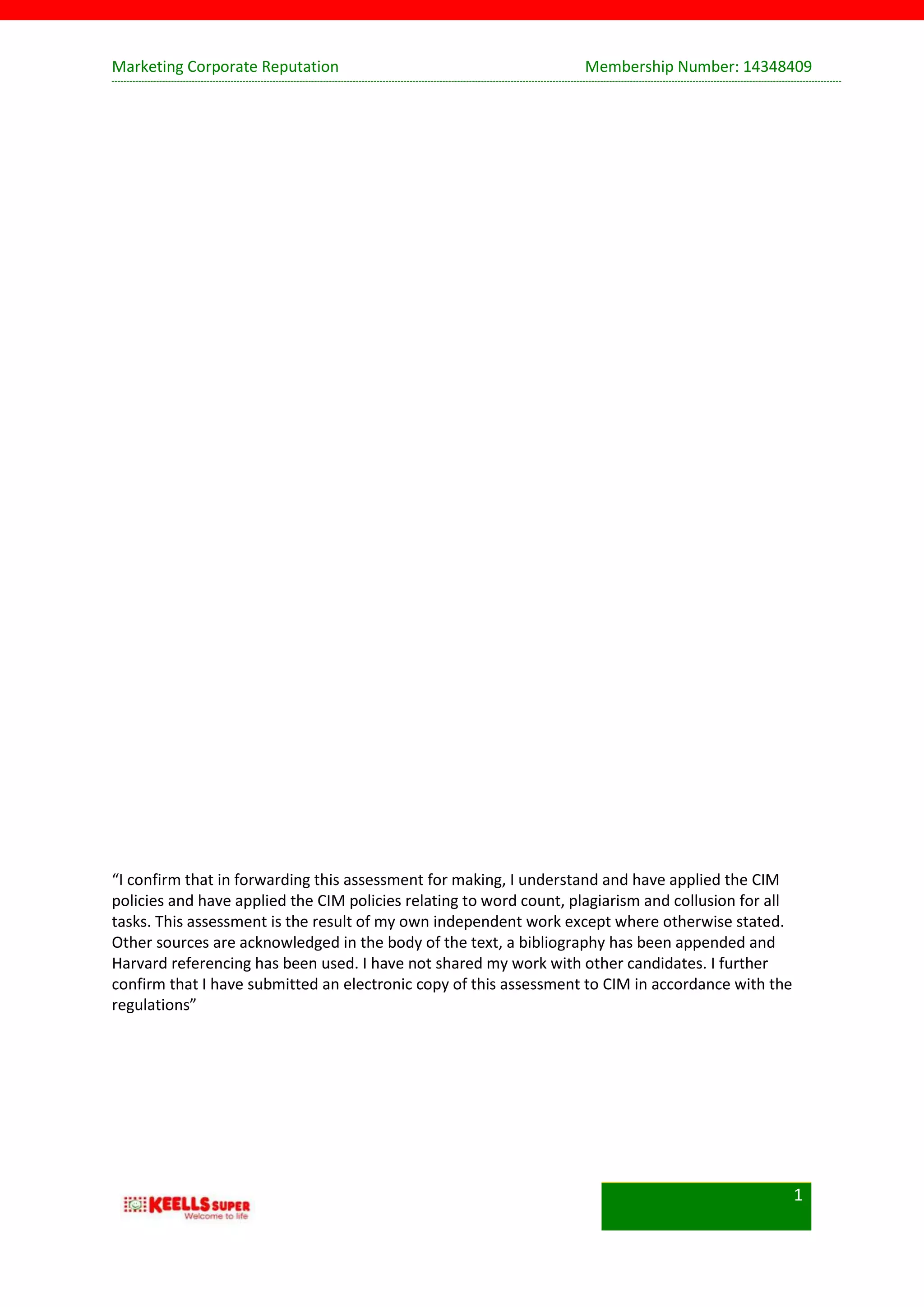 Marketing Corporate Reputation Membership Number: 14348409
1
“I confirm that in forwarding this assessment for making, I understand and have applied the CIM
policies and have applied the CIM policies relating to word count, plagiarism and collusion for all
tasks. This assessment is the result of my own independent work except where otherwise stated.
Other sources are acknowledged in the body of the text, a bibliography has been appended and
Harvard referencing has been used. I have not shared my work with other candidates. I further
confirm that I have submitted an electronic copy of this assessment to CIM in accordance with the
regulations”
 