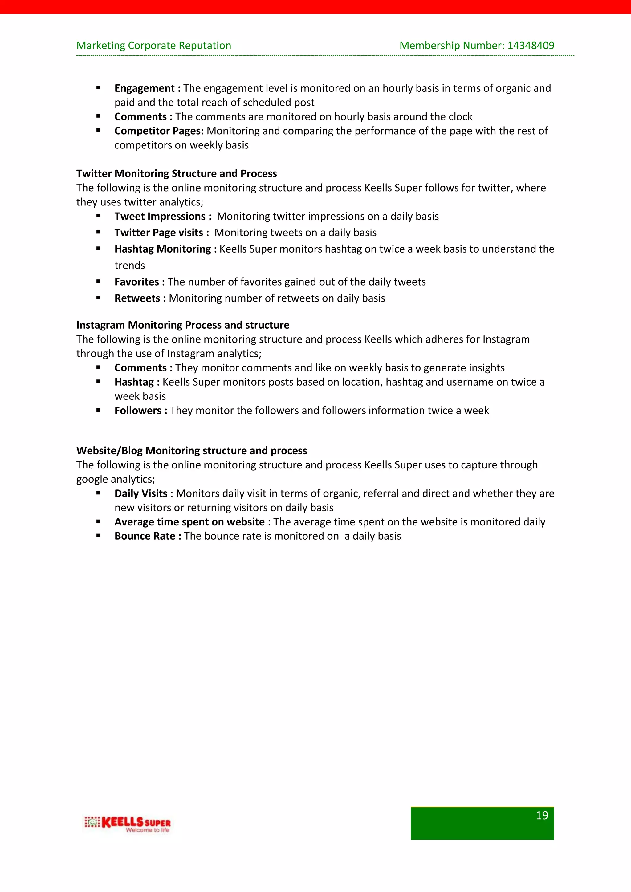 Marketing Corporate Reputation Membership Number: 14348409
19
 Engagement : The engagement level is monitored on an hourly basis in terms of organic and
paid and the total reach of scheduled post
 Comments : The comments are monitored on hourly basis around the clock
 Competitor Pages: Monitoring and comparing the performance of the page with the rest of
competitors on weekly basis
Twitter Monitoring Structure and Process
The following is the online monitoring structure and process Keells Super follows for twitter, where
they uses twitter analytics;
 Tweet Impressions : Monitoring twitter impressions on a daily basis
 Twitter Page visits : Monitoring tweets on a daily basis
 Hashtag Monitoring : Keells Super monitors hashtag on twice a week basis to understand the
trends
 Favorites : The number of favorites gained out of the daily tweets
 Retweets : Monitoring number of retweets on daily basis
Instagram Monitoring Process and structure
The following is the online monitoring structure and process Keells which adheres for Instagram
through the use of Instagram analytics;
 Comments : They monitor comments and like on weekly basis to generate insights
 Hashtag : Keells Super monitors posts based on location, hashtag and username on twice a
week basis
 Followers : They monitor the followers and followers information twice a week
Website/Blog Monitoring structure and process
The following is the online monitoring structure and process Keells Super uses to capture through
google analytics;
 Daily Visits : Monitors daily visit in terms of organic, referral and direct and whether they are
new visitors or returning visitors on daily basis
 Average time spent on website : The average time spent on the website is monitored daily
 Bounce Rate : The bounce rate is monitored on a daily basis
 