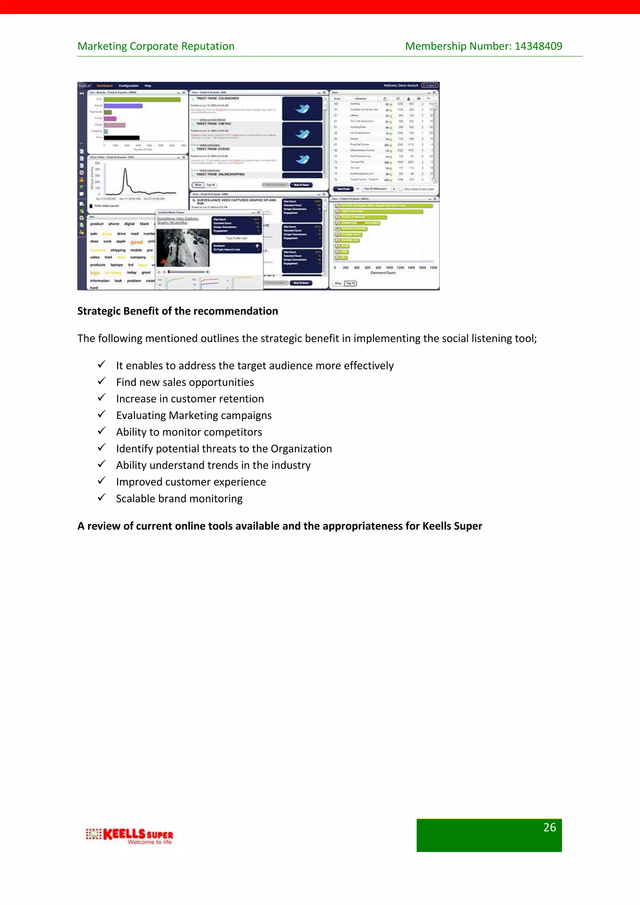 Marketing Corporate Reputation Membership Number: 14348409
26
Strategic Benefit of the recommendation
The following mentioned outlines the strategic benefit in implementing the social listening tool;
 It enables to address the target audience more effectively
 Find new sales opportunities
 Increase in customer retention
 Evaluating Marketing campaigns
 Ability to monitor competitors
 Identify potential threats to the Organization
 Ability understand trends in the industry
 Improved customer experience
 Scalable brand monitoring
A review of current online tools available and the appropriateness for Keells Super
 