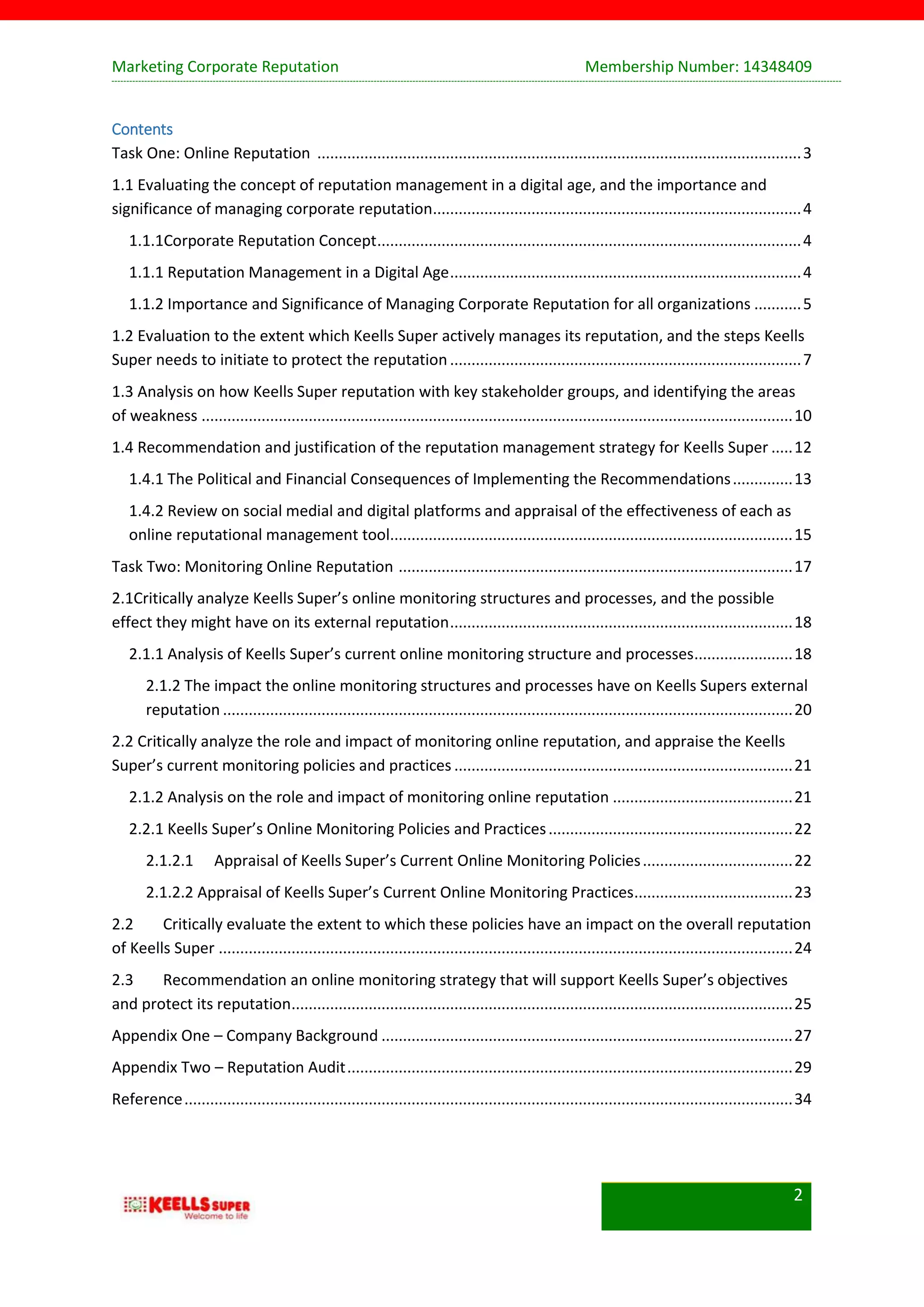 Marketing Corporate Reputation Membership Number: 14348409
2
Contents
Task One: Online Reputation .................................................................................................................3
1.1 Evaluating the concept of reputation management in a digital age, and the importance and
significance of managing corporate reputation......................................................................................4
1.1.1Corporate Reputation Concept...................................................................................................4
1.1.1 Reputation Management in a Digital Age..................................................................................4
1.1.2 Importance and Significance of Managing Corporate Reputation for all organizations ...........5
1.2 Evaluation to the extent which Keells Super actively manages its reputation, and the steps Keells
Super needs to initiate to protect the reputation..................................................................................7
1.3 Analysis on how Keells Super reputation with key stakeholder groups, and identifying the areas
of weakness ..........................................................................................................................................10
1.4 Recommendation and justification of the reputation management strategy for Keells Super .....12
1.4.1 The Political and Financial Consequences of Implementing the Recommendations..............13
1.4.2 Review on social medial and digital platforms and appraisal of the effectiveness of each as
online reputational management tool..............................................................................................15
Task Two: Monitoring Online Reputation ............................................................................................17
2.1Critically analyze Keells Super’s online monitoring structures and processes, and the possible
effect they might have on its external reputation................................................................................18
2.1.1 Analysis of Keells Super’s current online monitoring structure and processes.......................18
2.1.2 The impact the online monitoring structures and processes have on Keells Supers external
reputation .....................................................................................................................................20
2.2 Critically analyze the role and impact of monitoring online reputation, and appraise the Keells
Super’s current monitoring policies and practices ...............................................................................21
2.1.2 Analysis on the role and impact of monitoring online reputation ..........................................21
2.2.1 Keells Super’s Online Monitoring Policies and Practices.........................................................22
2.1.2.1 Appraisal of Keells Super’s Current Online Monitoring Policies...................................22
2.1.2.2 Appraisal of Keells Super’s Current Online Monitoring Practices.....................................23
2.2 Critically evaluate the extent to which these policies have an impact on the overall reputation
of Keells Super ......................................................................................................................................24
2.3 Recommendation an online monitoring strategy that will support Keells Super’s objectives
and protect its reputation.....................................................................................................................25
Appendix One – Company Background ................................................................................................27
Appendix Two – Reputation Audit........................................................................................................29
Reference..............................................................................................................................................34
 