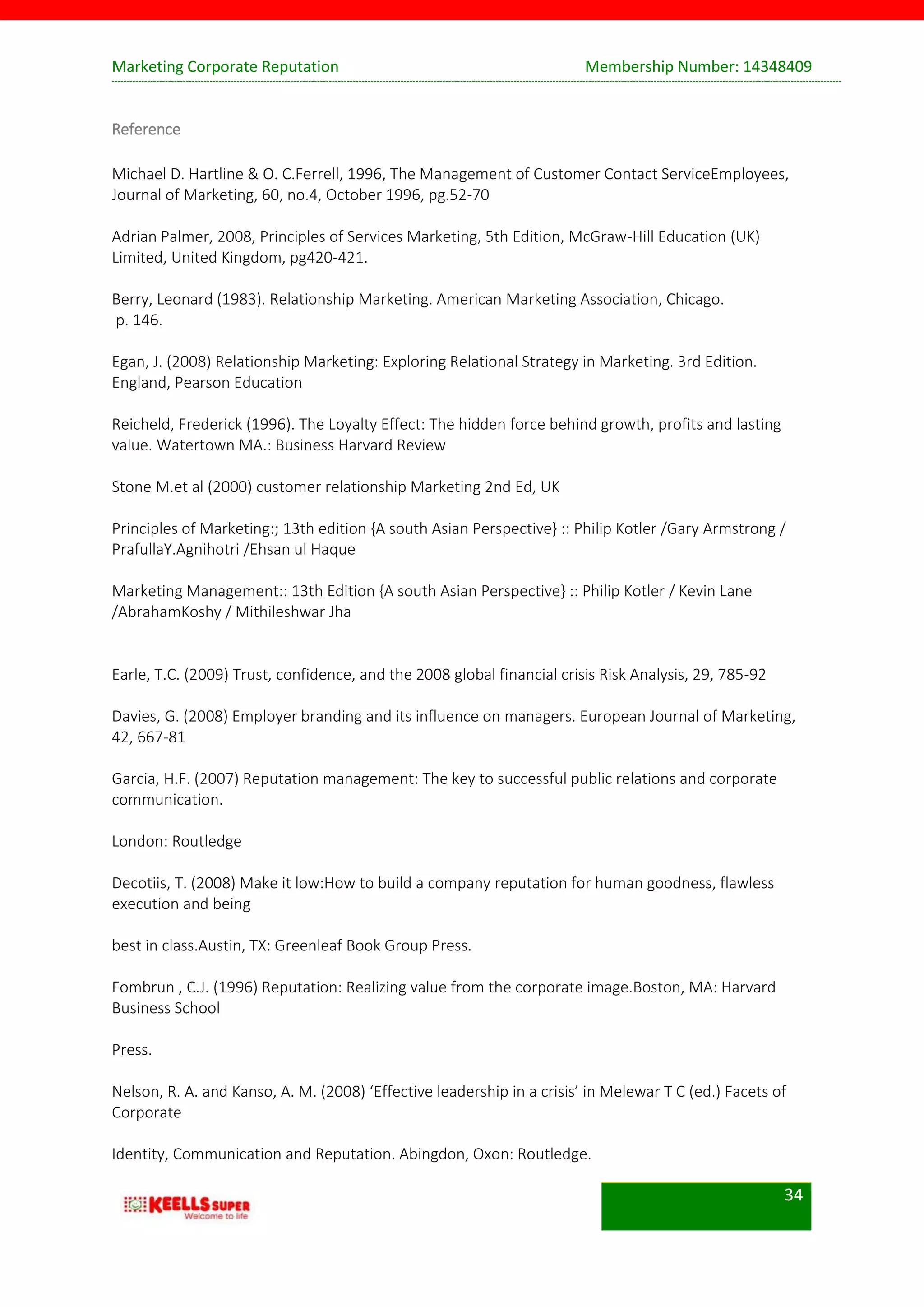 Marketing Corporate Reputation Membership Number: 14348409
34
Reference
Michael D. Hartline & O. C.Ferrell, 1996, The Management of Customer Contact ServiceEmployees,
Journal of Marketing, 60, no.4, October 1996, pg.52-70
Adrian Palmer, 2008, Principles of Services Marketing, 5th Edition, McGraw-Hill Education (UK)
Limited, United Kingdom, pg420-421.
Berry, Leonard (1983). Relationship Marketing. American Marketing Association, Chicago.
p. 146.
Egan, J. (2008) Relationship Marketing: Exploring Relational Strategy in Marketing. 3rd Edition.
England, Pearson Education
Reicheld, Frederick (1996). The Loyalty Effect: The hidden force behind growth, profits and lasting
value. Watertown MA.: Business Harvard Review
Stone M.et al (2000) customer relationship Marketing 2nd Ed, UK
Principles of Marketing:; 13th edition {A south Asian Perspective} :: Philip Kotler /Gary Armstrong /
PrafullaY.Agnihotri /Ehsan ul Haque
Marketing Management:: 13th Edition {A south Asian Perspective} :: Philip Kotler / Kevin Lane
/AbrahamKoshy / Mithileshwar Jha
Earle, T.C. (2009) Trust, confidence, and the 2008 global financial crisis Risk Analysis, 29, 785-92
Davies, G. (2008) Employer branding and its influence on managers. European Journal of Marketing,
42, 667-81
Garcia, H.F. (2007) Reputation management: The key to successful public relations and corporate
communication.
London: Routledge
Decotiis, T. (2008) Make it low:How to build a company reputation for human goodness, flawless
execution and being
best in class.Austin, TX: Greenleaf Book Group Press.
Fombrun , C.J. (1996) Reputation: Realizing value from the corporate image.Boston, MA: Harvard
Business School
Press.
Nelson, R. A. and Kanso, A. M. (2008) ‘Effective leadership in a crisis’ in Melewar T C (ed.) Facets of
Corporate
Identity, Communication and Reputation. Abingdon, Oxon: Routledge.
 