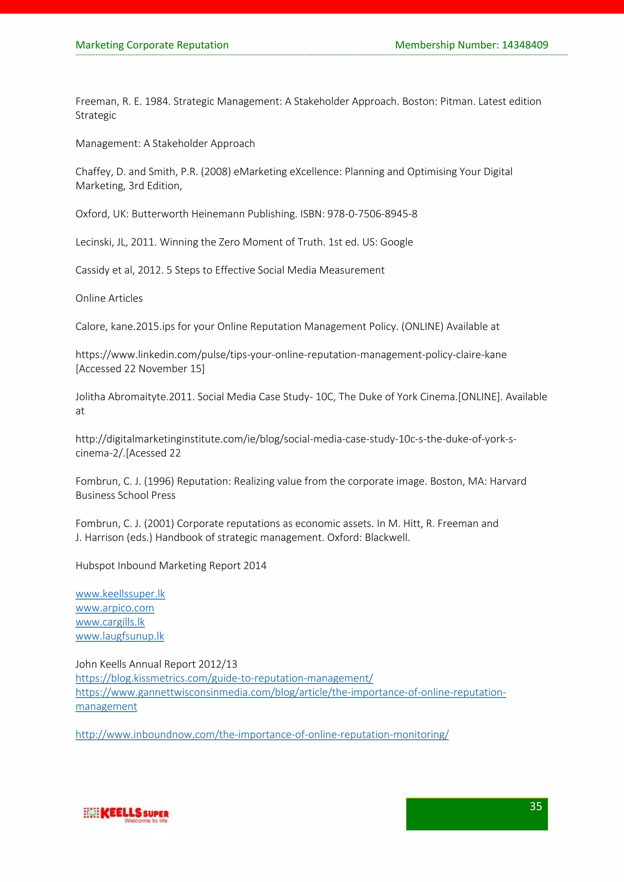 Marketing Corporate Reputation Membership Number: 14348409
35
Freeman, R. E. 1984. Strategic Management: A Stakeholder Approach. Boston: Pitman. Latest edition
Strategic
Management: A Stakeholder Approach
Chaffey, D. and Smith, P.R. (2008) eMarketing eXcellence: Planning and Optimising Your Digital
Marketing, 3rd Edition,
Oxford, UK: Butterworth Heinemann Publishing. ISBN: 978-0-7506-8945-8
Lecinski, JL, 2011. Winning the Zero Moment of Truth. 1st ed. US: Google
Cassidy et al, 2012. 5 Steps to Effective Social Media Measurement
Online Articles
Calore, kane.2015.ips for your Online Reputation Management Policy. (ONLINE) Available at
https://www.linkedin.com/pulse/tips-your-online-reputation-management-policy-claire-kane
[Accessed 22 November 15]
Jolitha Abromaityte.2011. Social Media Case Study- 10C, The Duke of York Cinema.[ONLINE]. Available
at
http://digitalmarketinginstitute.com/ie/blog/social-media-case-study-10c-s-the-duke-of-york-s-
cinema-2/.[Acessed 22
Fombrun, C. J. (1996) Reputation: Realizing value from the corporate image. Boston, MA: Harvard
Business School Press
Fombrun, C. J. (2001) Corporate reputations as economic assets. In M. Hitt, R. Freeman and
J. Harrison (eds.) Handbook of strategic management. Oxford: Blackwell.
Hubspot Inbound Marketing Report 2014
www.keellssuper.lk
www.arpico.com
www.cargills.lk
www.laugfsunup.lk
John Keells Annual Report 2012/13
https://blog.kissmetrics.com/guide-to-reputation-management/
https://www.gannettwisconsinmedia.com/blog/article/the-importance-of-online-reputation-
management
http://www.inboundnow.com/the-importance-of-online-reputation-monitoring/
 