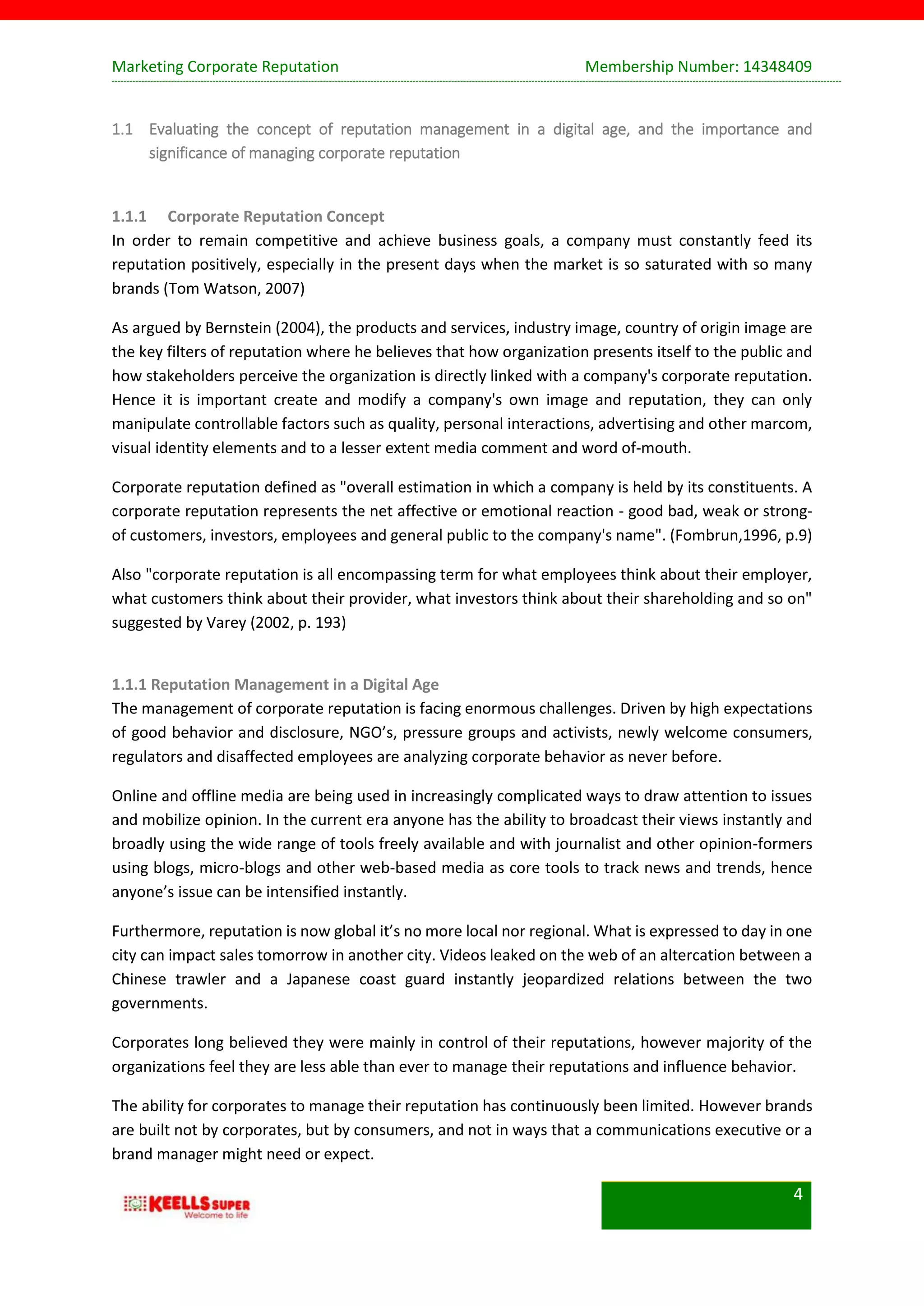 Marketing Corporate Reputation Membership Number: 14348409
4
1.1 Evaluating the concept of reputation management in a digital age, and the importance and
significance of managing corporate reputation
1.1.1 Corporate Reputation Concept
In order to remain competitive and achieve business goals, a company must constantly feed its
reputation positively, especially in the present days when the market is so saturated with so many
brands (Tom Watson, 2007)
As argued by Bernstein (2004), the products and services, industry image, country of origin image are
the key filters of reputation where he believes that how organization presents itself to the public and
how stakeholders perceive the organization is directly linked with a company's corporate reputation.
Hence it is important create and modify a company's own image and reputation, they can only
manipulate controllable factors such as quality, personal interactions, advertising and other marcom,
visual identity elements and to a lesser extent media comment and word of-mouth.
Corporate reputation defined as "overall estimation in which a company is held by its constituents. A
corporate reputation represents the net affective or emotional reaction - good bad, weak or strong-
of customers, investors, employees and general public to the company's name". (Fombrun,1996, p.9)
Also "corporate reputation is all encompassing term for what employees think about their employer,
what customers think about their provider, what investors think about their shareholding and so on"
suggested by Varey (2002, p. 193)
1.1.1 Reputation Management in a Digital Age
The management of corporate reputation is facing enormous challenges. Driven by high expectations
of good behavior and disclosure, NGO’s, pressure groups and activists, newly welcome consumers,
regulators and disaffected employees are analyzing corporate behavior as never before.
Online and offline media are being used in increasingly complicated ways to draw attention to issues
and mobilize opinion. In the current era anyone has the ability to broadcast their views instantly and
broadly using the wide range of tools freely available and with journalist and other opinion-formers
using blogs, micro-blogs and other web-based media as core tools to track news and trends, hence
anyone’s issue can be intensified instantly.
Furthermore, reputation is now global it’s no more local nor regional. What is expressed to day in one
city can impact sales tomorrow in another city. Videos leaked on the web of an altercation between a
Chinese trawler and a Japanese coast guard instantly jeopardized relations between the two
governments.
Corporates long believed they were mainly in control of their reputations, however majority of the
organizations feel they are less able than ever to manage their reputations and influence behavior.
The ability for corporates to manage their reputation has continuously been limited. However brands
are built not by corporates, but by consumers, and not in ways that a communications executive or a
brand manager might need or expect.
 