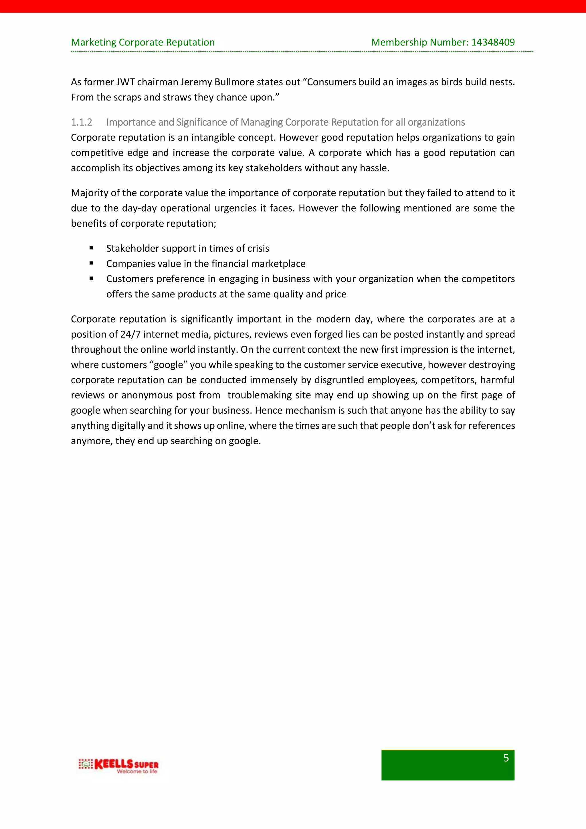 Marketing Corporate Reputation Membership Number: 14348409
5
As former JWT chairman Jeremy Bullmore states out “Consumers build an images as birds build nests.
From the scraps and straws they chance upon.”
1.1.2 Importance and Significance of Managing Corporate Reputation for all organizations
Corporate reputation is an intangible concept. However good reputation helps organizations to gain
competitive edge and increase the corporate value. A corporate which has a good reputation can
accomplish its objectives among its key stakeholders without any hassle.
Majority of the corporate value the importance of corporate reputation but they failed to attend to it
due to the day-day operational urgencies it faces. However the following mentioned are some the
benefits of corporate reputation;
 Stakeholder support in times of crisis
 Companies value in the financial marketplace
 Customers preference in engaging in business with your organization when the competitors
offers the same products at the same quality and price
Corporate reputation is significantly important in the modern day, where the corporates are at a
position of 24/7 internet media, pictures, reviews even forged lies can be posted instantly and spread
throughout the online world instantly. On the current context the new first impression is the internet,
where customers “google” you while speaking to the customer service executive, however destroying
corporate reputation can be conducted immensely by disgruntled employees, competitors, harmful
reviews or anonymous post from troublemaking site may end up showing up on the first page of
google when searching for your business. Hence mechanism is such that anyone has the ability to say
anything digitally and it shows up online, where the times are such that people don’t ask for references
anymore, they end up searching on google.
 