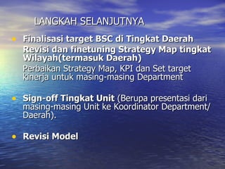 LANGKAH SELANJUTNYA Finalisasi target BSC di Tingkat Daerah Revisi dan finetuning Strategy Map tingkat Wilayah(termasuk Daerah) Perbaikan Strategy Map, KPI dan Set target kinerja untuk masing-masing Department Sign-off Tingkat Unit  (Berupa presentasi dari masing-masing Unit ke Koordinator Department/Daerah). Revisi Model 