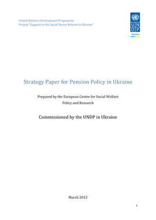 1
United Nations Development Programme
Project “Support to the Social Sector Reform in Ukraine”
Strategy Paper for Pension Policy in Ukraine
Prepared by the European Centre for Social Welfare
Policy and Research
Commissioned by the UNDP in Ukraine
March 2012
 