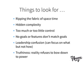 Things to look for …
• Ripping the fabric of space time
• Hidden complexity
• Too much or too little control
• No goals or features don’t match goals
• Leadership confusion (can focus on what
but not how)
• Truthiness: reality refuses to bow down
to power
 