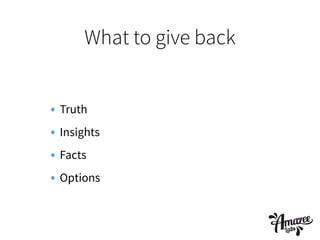 What to give back
• Truth
• Insights
• Facts
• Options
 