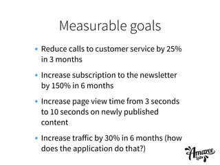 Measurable goals
• Reduce calls to customer service by 25%
in 3 months
• Increase subscription to the newsletter
by 150% in 6 months
• Increase page view time from 3 seconds
to 10 seconds on newly published
content
• Increase traﬀic by 30% in 6 months (how
does the application do that?)
 