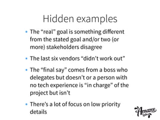 Hidden examples
• The “real” goal is something diﬀerent
from the stated goal and/or two (or
more) stakeholders disagree
• The last six vendors “didn’t work out”
• The “final say” comes from a boss who
delegates but doesn’t or a person with
no tech experience is “in charge” of the
project but isn’t
• There’s a lot of focus on low priority
details
 