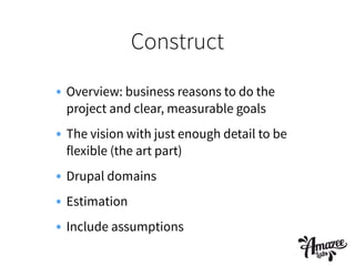Construct
• Overview: business reasons to do the
project and clear, measurable goals
• The vision with just enough detail to be
flexible (the art part)
• Drupal domains
• Estimation
• Include assumptions
 