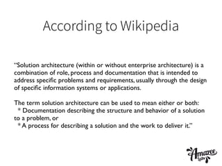 According to Wikipedia
“Solution architecture (within or without enterprise architecture) is a
combination of role, process and documentation that is intended to
address speciﬁc problems and requirements, usually through the design
of speciﬁc information systems or applications.	

!
The term solution architecture can be used to mean either or both:	

* Documentation describing the structure and behavior of a solution
to a problem, or	

* A process for describing a solution and the work to deliver it.”	

 