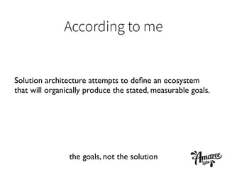 According to me
Solution architecture attempts to deﬁne an ecosystem
that will organically produce the stated, measurable goals.
the goals, not the solution
 