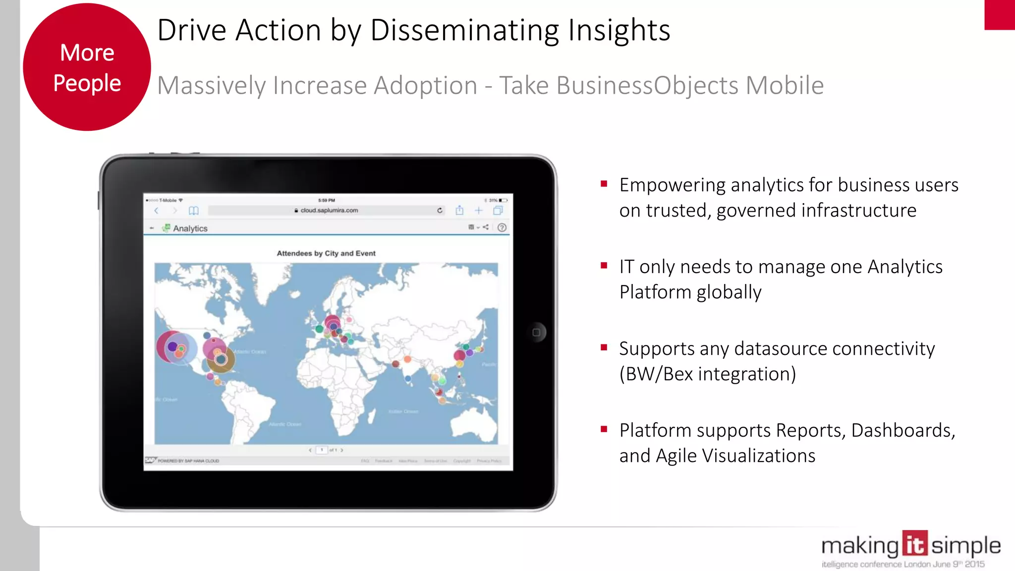 Drive Action by Disseminating Insights
Massively Increase Adoption - Take BusinessObjects Mobile
More
People
 Empowering analytics for business users
on trusted, governed infrastructure
 IT only needs to manage one Analytics
Platform globally
 Supports any datasource connectivity
(BW/Bex integration)
 Platform supports Reports, Dashboards,
and Agile Visualizations
 