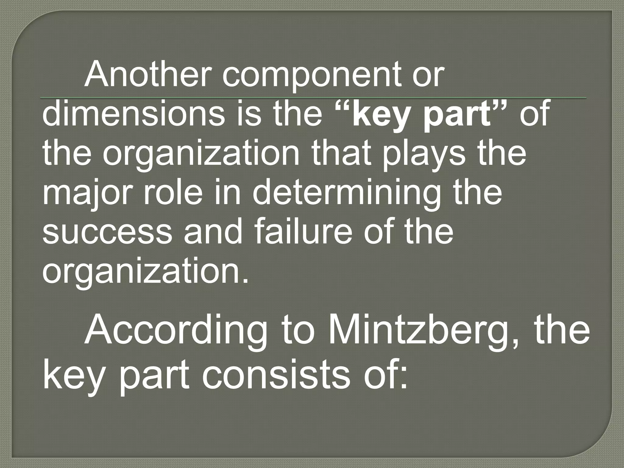 Another component or dimension is the “key part” of the organization that plays the major role in determining the success and failure of the organization.According to Mintzberg, the key part consists of: