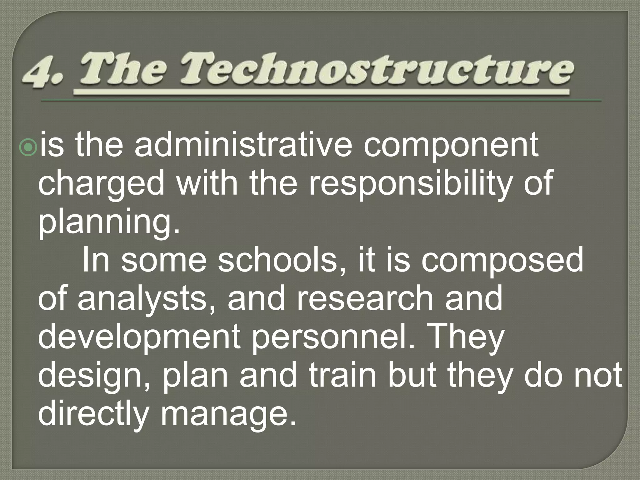 4. The Technostructure is the administrative component charged with the responsibility of planning. 		In some schools, it is composed of analysts, and research and development personnel. They design, plan and train but they do not directly manage.