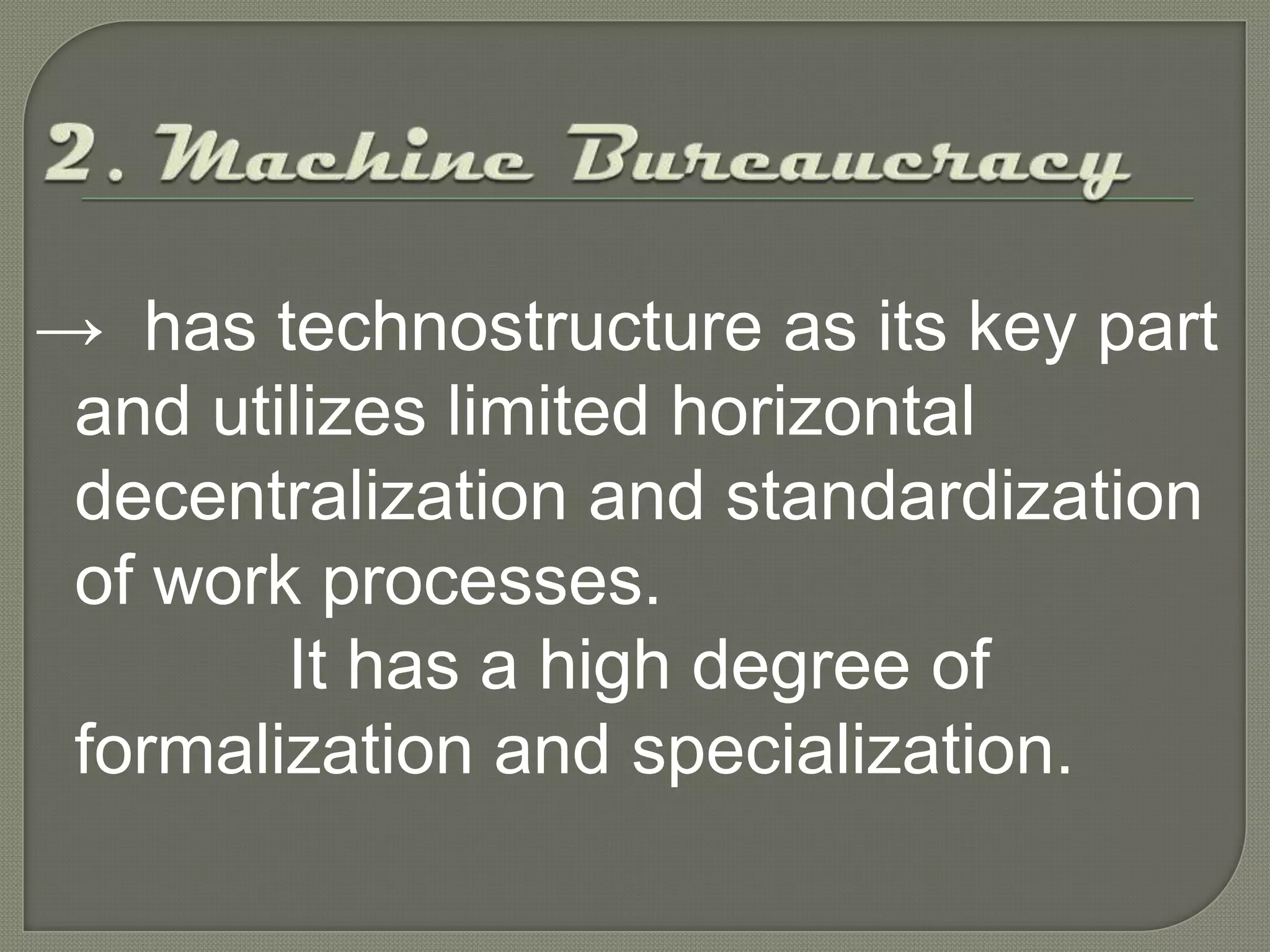 2. Machine Bureaucracy->  has technostructure as its key part and utilizes limited horizontal decentralization and standardization of work processes. 		It has a high degree of formalization and specialization.