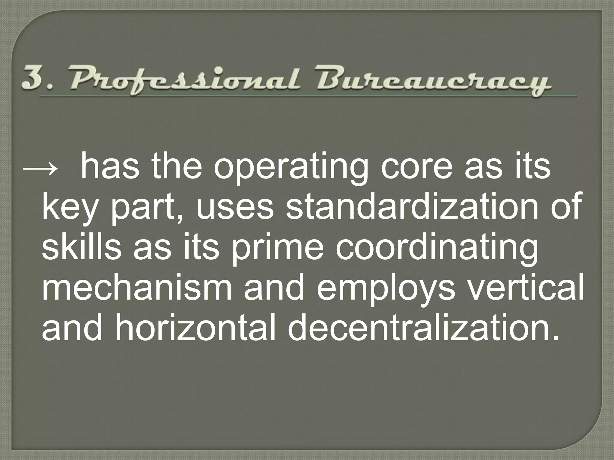 3. Professional Bureaucracy->has the operating core as its key part, uses standardization of skills as its prime coordinating mechanism and employs vertical and horizontal decentralization.